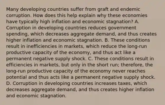 Many developing countries suffer from graft and endemic corruption. How does this help explain why these economies have typically high inflation and economic​ stagnation? A. Corruption in developing countries reduces government​ spending, which decreases aggregate​ demand, and thus creates higher inflation and economic stagnation. B. These conditions result in inefficiencies in​ markets, which reduce the​ long-run productive capacity of the​ economy, and thus act like a permanent negative supply shock. C. These conditions result in efficiencies in​ markets, but only in the short​ run; therefore, the​ long-run productive capacity of the economy never reaches potential and thus acts like a permanent negative supply shock. D. Corruption in developing countries increases​ taxes, which decreases aggregate​ demand, and thus creates higher inflation and economic stagnation.