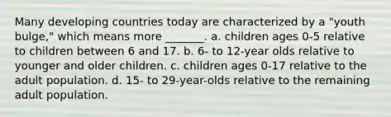 Many developing countries today are characterized by a "youth bulge," which means more _______. a. children ages 0-5 relative to children between 6 and 17. b. 6- to 12-year olds relative to younger and older children. c. children ages 0-17 relative to the adult population. d. 15- to 29-year-olds relative to the remaining adult population.