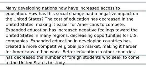 Many developing nations now have increased access to education. How has this social change had a negative impact on the United States? The cost of education has decreased in the United States, making it easier for Americans to compete. Expanded education has increased negative feelings toward the United States in many regions, decreasing opportunities for U.S. companies. Expanded education in developing countries has created a more competitive global job market, making it harder for Americans to find work. Better education in other countries has decreased the number of foreign students who seek to come to the United States to study.