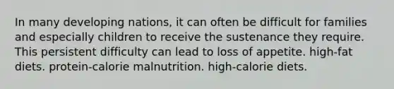 In many developing nations, it can often be difficult for families and especially children to receive the sustenance they require. This persistent difficulty can lead to loss of appetite. high-fat diets. protein-calorie malnutrition. high-calorie diets.