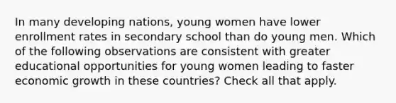 In many developing nations, young women have lower enrollment rates in secondary school than do young men. Which of the following observations are consistent with greater educational opportunities for young women leading to faster economic growth in these countries? Check all that apply.