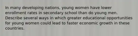 In many developing nations, young women have lower enrollment rates in secondary school than do young men. Describe several ways in which greater educational opportunities for young women could lead to faster economic growth in these countries.