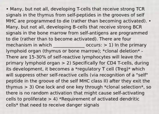 • Many, but not all, developing T-cells that receive strong TCR signals in the thymus from self-peptides in the grooves of self MHC are programmed to die (rather than becoming activated). • Many, but not all, developing B-cells that receive strong BCR signals in the bone marrow from self-antigens are programmed to die (rather than to become activated). There are four mechanism in which ______________ occurs: > 1) In the primary lymphoid organ (thymus or bone marrow); *clonal deletion* - There are 15-30% of self-reactive lymphocytes will leave the primary lymphoid organ > 2) Specifically for CD4 T-cells, during its development, it becomes a *regulatory T cell (Treg)* which will suppress other self-reactive cells (via recognition of a "self" peptide in the groove of the self MHC class II) after they exit the thymus > 3) One lock and one key through *clonal selection*, so there is no random activation that might cause self-activating cells to proliferate > 4) *Requirement of activated dendritic cells* that need to receive danger signals