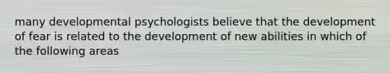 many developmental psychologists believe that the development of fear is related to the development of new abilities in which of the following areas