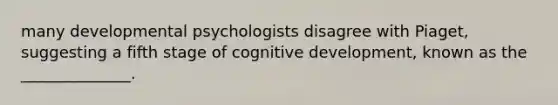 many developmental psychologists disagree with Piaget, suggesting a fifth stage of cognitive development, known as the ______________.