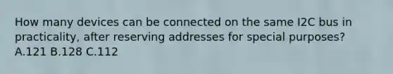 How many devices can be connected on the same I2C bus in practicality, after reserving addresses for special purposes? A.121 B.128 C.112