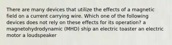 There are many devices that utilize the effects of a magnetic field on a current carrying wire. Which one of the following devices does not rely on these effects for its operation? a magnetohydrodynamic (MHD) ship an electric toaster an electric motor a loudspeaker