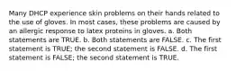 Many DHCP experience skin problems on their hands related to the use of gloves. In most cases, these problems are caused by an allergic response to latex proteins in gloves. a. Both statements are TRUE. b. Both statements are FALSE. c. The first statement is TRUE; the second statement is FALSE. d. The first statement is FALSE; the second statement is TRUE.