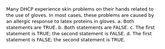 Many DHCP experience skin problems on their hands related to the use of gloves. In most cases, these problems are caused by an allergic response to latex proteins in gloves. a. Both statements are TRUE. b. Both statements are FALSE. c. The first statement is TRUE; the second statement is FALSE. d. The first statement is FALSE; the second statement is TRUE.