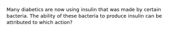 Many diabetics are now using insulin that was made by certain bacteria. The ability of these bacteria to produce insulin can be attributed to which action?