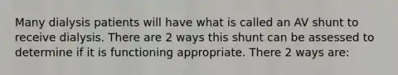 Many dialysis patients will have what is called an AV shunt to receive dialysis. There are 2 ways this shunt can be assessed to determine if it is functioning appropriate. There 2 ways are: