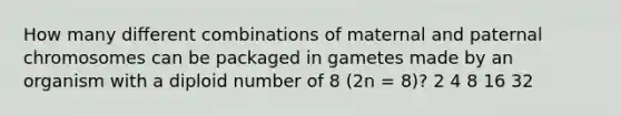 How many diﬀerent combinations of maternal and paternal chromosomes can be packaged in gametes made by an organism with a diploid number of 8 (2n = 8)? 2 4 8 16 32