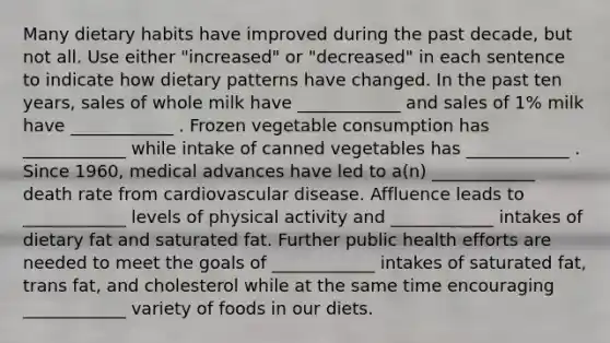 Many dietary habits have improved during the past decade, but not all. Use either "increased" or "decreased" in each sentence to indicate how dietary patterns have changed. In the past ten years, sales of whole milk have ____________ and sales of 1% milk have ____________ . Frozen vegetable consumption has ____________ while intake of canned vegetables has ____________ . Since 1960, medical advances have led to a(n) ____________ death rate from cardiovascular disease. Affluence leads to ____________ levels of physical activity and ____________ intakes of dietary fat and saturated fat. Further public health efforts are needed to meet the goals of ____________ intakes of saturated fat, trans fat, and cholesterol while at the same time encouraging ____________ variety of foods in our diets.