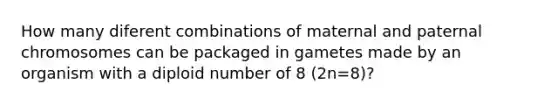 How many diferent combinations of maternal and paternal chromosomes can be packaged in gametes made by an organism with a diploid number of 8 (2n=8)?