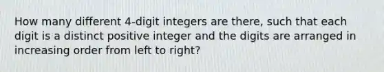 How many different 4-digit integers are there, such that each digit is a distinct positive integer and the digits are arranged in increasing order from left to right?