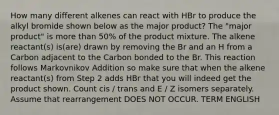 How many different alkenes can react with HBr to produce the alkyl bromide shown below as the major product? The "major product" is <a href='https://www.questionai.com/knowledge/keWHlEPx42-more-than' class='anchor-knowledge'>more than</a> 50% of the product mixture. The alkene reactant(s) is(are) drawn by removing the Br and an H from a Carbon adjacent to the Carbon bonded to the Br. This reaction follows Markovnikov Addition so make sure that when the alkene reactant(s) from Step 2 adds HBr that you will indeed get the product shown. Count cis / trans and E / Z isomers separately. Assume that rearrangement DOES NOT OCCUR. TERM ENGLISH