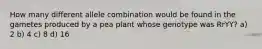 How many different allele combination would be found in the gametes produced by a pea plant whose genotype was RrYY? a) 2 b) 4 c) 8 d) 16