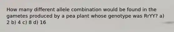 How many different allele combination would be found in the gametes produced by a pea plant whose genotype was RrYY? a) 2 b) 4 c) 8 d) 16