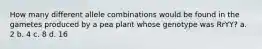 How many different allele combinations would be found in the gametes produced by a pea plant whose genotype was RrYY? a. 2 b. 4 c. 8 d. 16