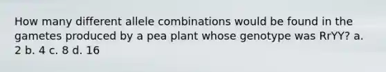 How many different allele combinations would be found in the gametes produced by a pea plant whose genotype was RrYY? a. 2 b. 4 c. 8 d. 16