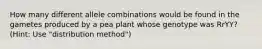 How many different allele combinations would be found in the gametes produced by a pea plant whose genotype was RrYY? (Hint: Use "distribution method")