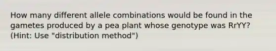 How many different allele combinations would be found in the gametes produced by a pea plant whose genotype was RrYY? (Hint: Use "distribution method")