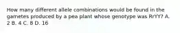 How many different allele combinations would be found in the gametes produced by a pea plant whose genotype was RrYY? A. 2 B. 4 C. 8 D. 16