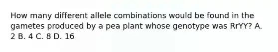 How many different allele combinations would be found in the gametes produced by a pea plant whose genotype was RrYY? A. 2 B. 4 C. 8 D. 16