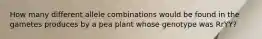 How many different allele combinations would be found in the gametes produces by a pea plant whose genotype was RrYY?