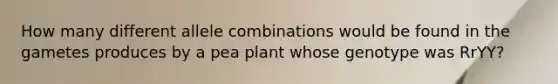 How many different allele combinations would be found in the gametes produces by a pea plant whose genotype was RrYY?