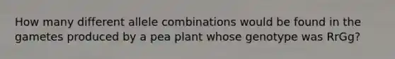 How many different allele combinations would be found in the gametes produced by a pea plant whose genotype was RrGg?