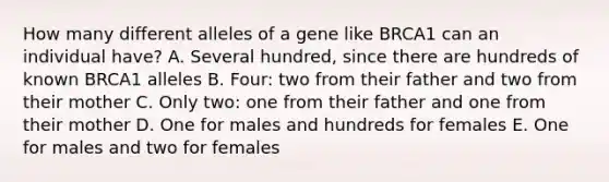 How many different alleles of a gene like BRCA1 can an individual have? A. Several hundred, since there are hundreds of known BRCA1 alleles B. Four: two from their father and two from their mother C. Only two: one from their father and one from their mother D. One for males and hundreds for females E. One for males and two for females