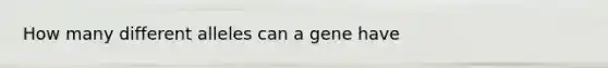 How many different alleles can a gene have