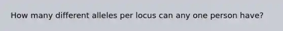 How many different alleles per locus can any one person have?