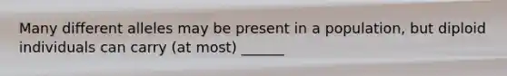 Many different alleles may be present in a population, but diploid individuals can carry (at most) ______