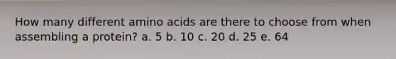 How many different amino acids are there to choose from when assembling a protein? a. 5 b. 10 c. 20 d. 25 e. 64