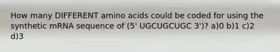 How many DIFFERENT amino acids could be coded for using the synthetic mRNA sequence of (5' UGCUGCUGC 3')? a)0 b)1 c)2 d)3