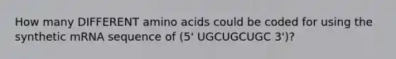 How many DIFFERENT amino acids could be coded for using the synthetic mRNA sequence of (5' UGCUGCUGC 3')?