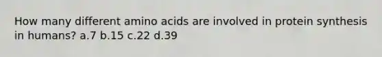 How many different amino acids are involved in protein synthesis in humans? a.7 b.15 c.22 d.39