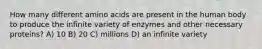 How many different amino acids are present in the human body to produce the infinite variety of enzymes and other necessary proteins? A) 10 B) 20 C) millions D) an infinite variety