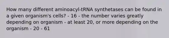 How many different aminoacyl-tRNA synthetases can be found in a given organism's cells? - 16 - the number varies greatly depending on organism - at least 20, or more depending on the organism - 20 - 61