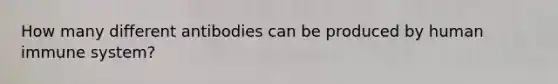 How many different antibodies can be produced by human immune system?