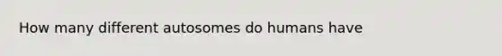 How many different autosomes do humans have