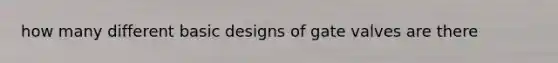 how many different basic designs of gate valves are there