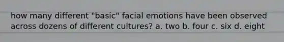 how many different "basic" facial emotions have been observed across dozens of different cultures? a. two b. four c. six d. eight