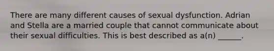 There are many different causes of sexual dysfunction. Adrian and Stella are a married couple that cannot communicate about their sexual difficulties. This is best described as a(n) ______.