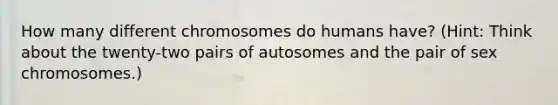 How many different chromosomes do humans have? (Hint: Think about the twenty-two pairs of autosomes and the pair of sex chromosomes.)