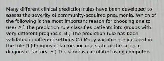 Many different clinical prediction rules have been developed to assess the severity of community-acquired pneumonia. Which of the following is the most important reason for choosing one to use? A.) The prediction rule classifies patients into groups with very different prognosis. B.) The prediction rule has been validated in different settings C.) Many variable are included in the rule D.) Prognostic factors include state-of-the-science diagnostic factors. E.) The score is calculated using computers