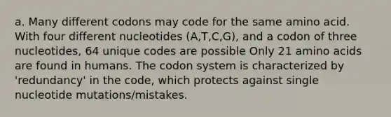 a. Many different codons may code for the same amino acid. With four different nucleotides (A,T,C,G), and a codon of three nucleotides, 64 unique codes are possible ​​Only 21 amino acids are found in humans. The codon system is characterized by 'redundancy' in the code, which protects against single nucleotide mutations/mistakes.