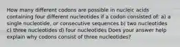 How many different codons are possible in nucleic acids containing four different nucleotides if a codon consisted of: a) a single nucleotide, or consecutive sequences b) two nucleotides c) three nucleotides d) four nucleotides Does your answer help explain why codons consist of three nucleotides?